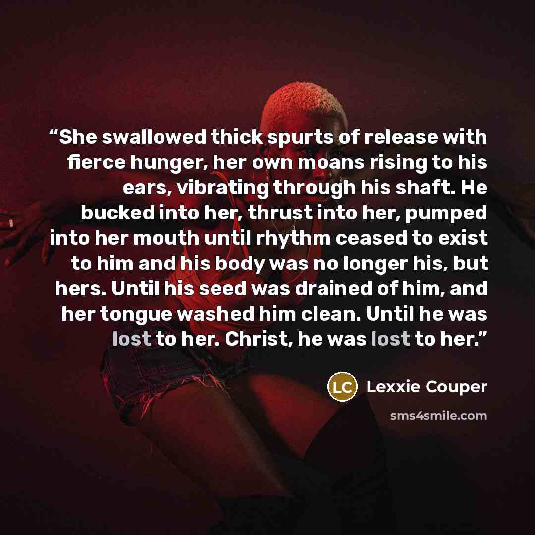 “She swallowed thick spurts of release with fierce hunger, her own moans rising to his ears, vibrating through his shaft. He bucked into her, thrust into her, pumped into her mouth until rhythm ceased to exist to him and his body was no longer his, but hers. Until his seed was drained of him, and…” quote by Lexxie Couper