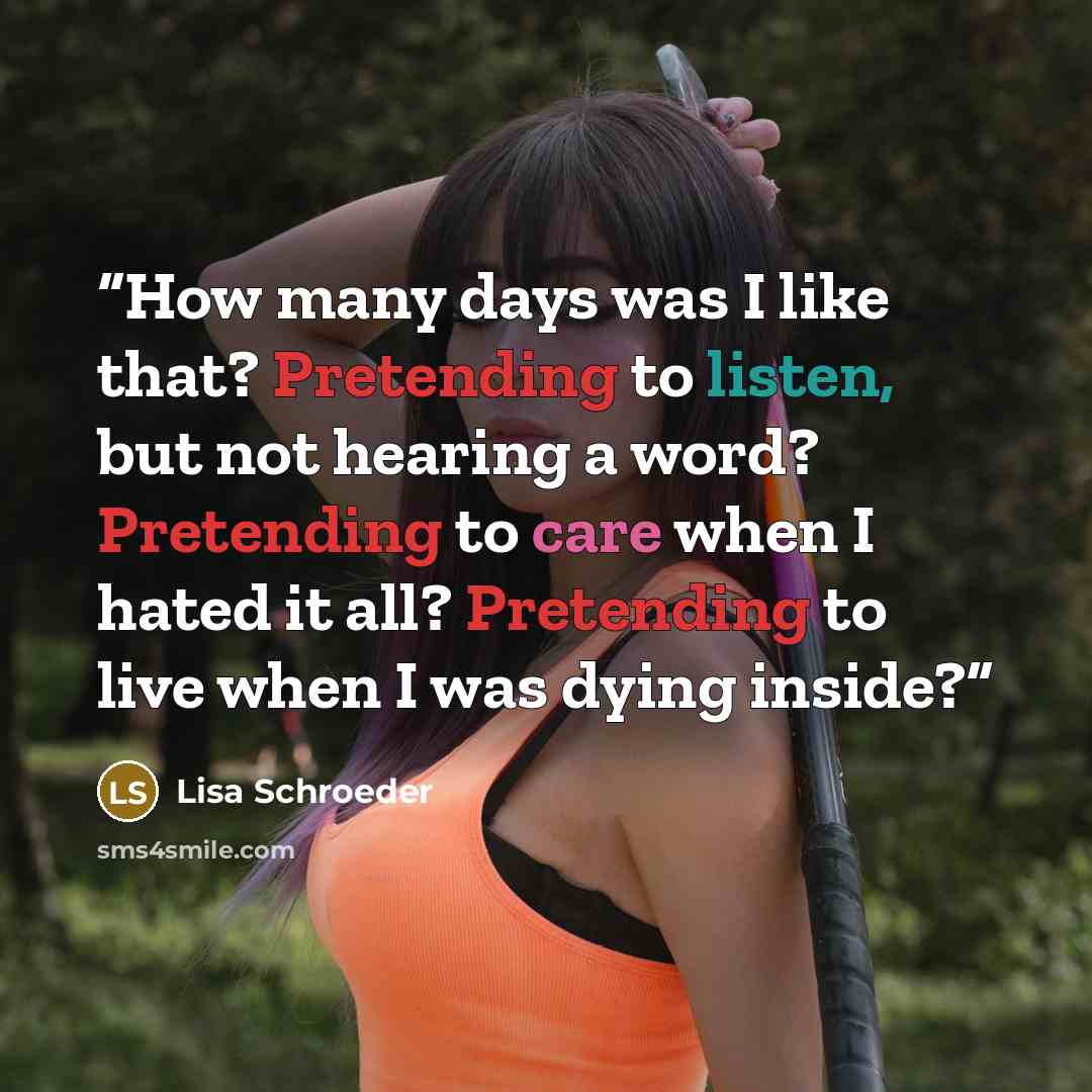 “How many days was I like that? Pretending to listen, but not hearing a word? Pretending to care when I hated it all? Pretending to live when I was dying inside?” quote by Lisa Schroeder