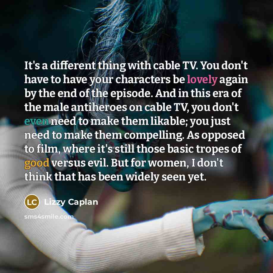 “It's a different thing with cable TV. You don't have to have your characters be lovely again by the end of the episode. And in this era of the male antiheroes on cable TV, you don't even need to make them likable; you just need to make them compelling. As opposed to film, where it's still those…” quote by Lizzy Caplan