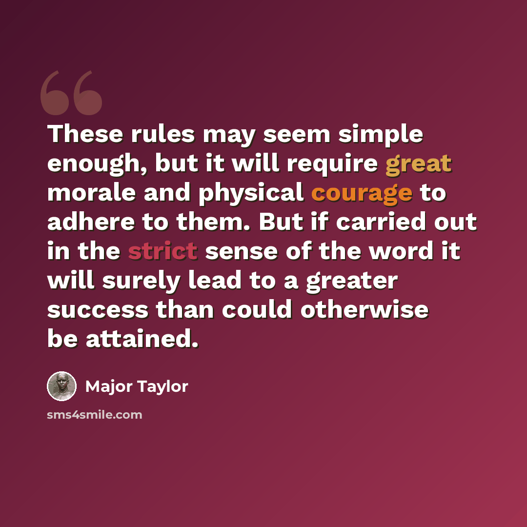 “These rules may seem simple enough, but it will require great morale and physical courage to adhere to them. But if carried out in the strict sense of the word it will surely lead to a greater success than could otherwise be attained.” quote by Major Taylor