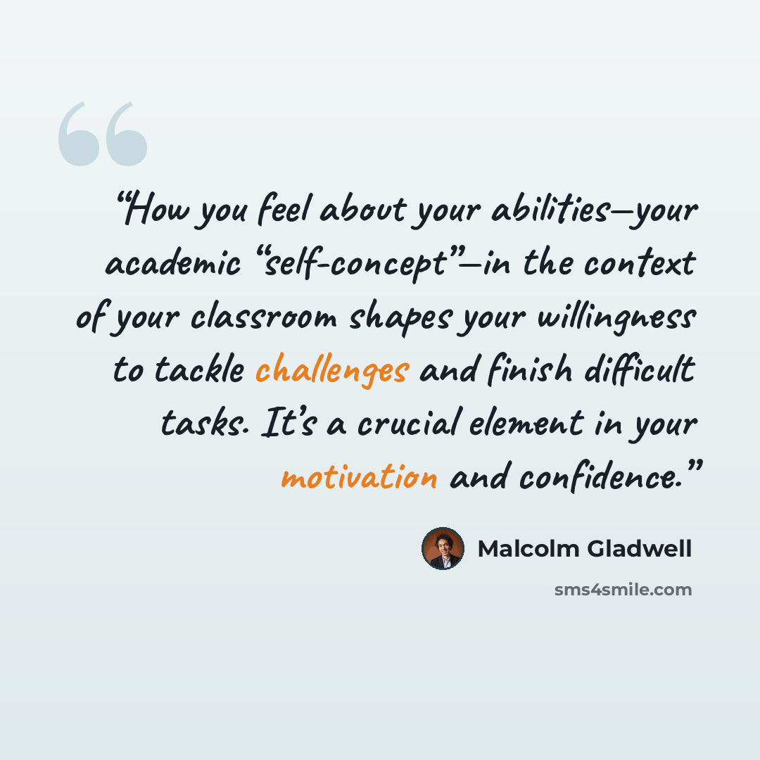 “How you feel about your abilities—your academic “self-concept”—in the context of your classroom shapes your willingness to tackle challenges and finish difficult tasks. It’s a crucial element in your motivation and confidence.” quote by Malcolm Gladwell