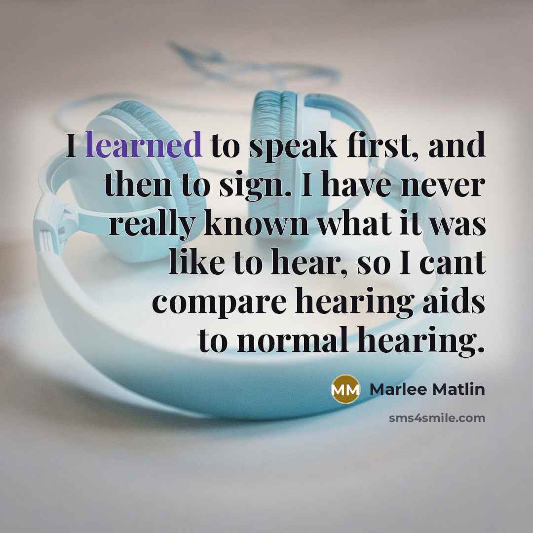 “I learned to speak first, and then to sign. I have never really known what it was like to hear, so I cant compare hearing aids to normal hearing.” quote by Marlee Matlin