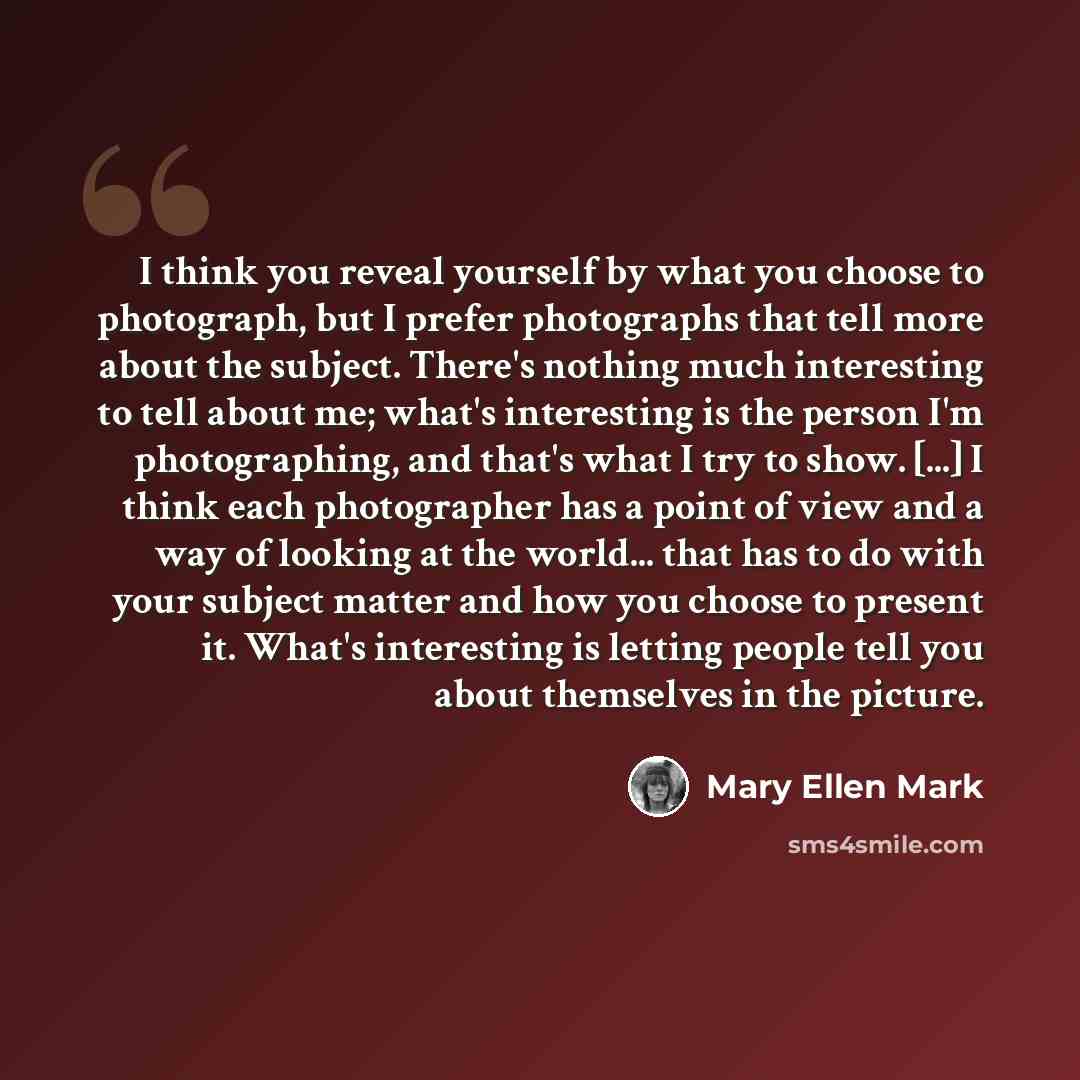 “I think you reveal yourself by what you choose to photograph, but I prefer photographs that tell more about the subject. There's nothing much interesting to tell about me; what's interesting is the person I'm photographing, and that's what I try to show. [...] I think each photographer has a point…” quote by Mary Ellen Mark