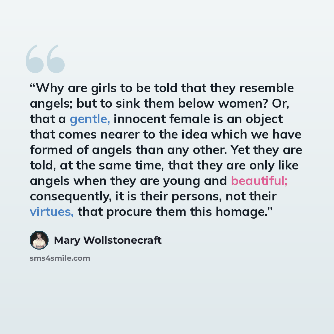 “Why are girls to be told that they resemble angels; but to sink them below women? Or, that a gentle, innocent female is an object that comes nearer to the idea which we have formed of angels than any other. Yet they are told, at the same time, that they are only like angels when they are young and…” quote by Mary Wollstonecraft