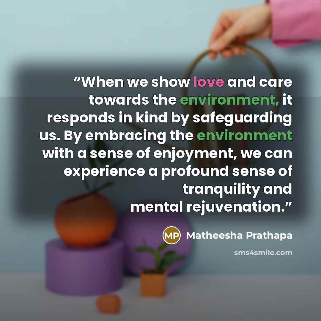 “When we show love and care towards the environment, it responds in kind by safeguarding us. By embracing the environment with a sense of enjoyment, we can experience a profound sense of tranquility and mental rejuvenation.” quote by Matheesha Prathapa