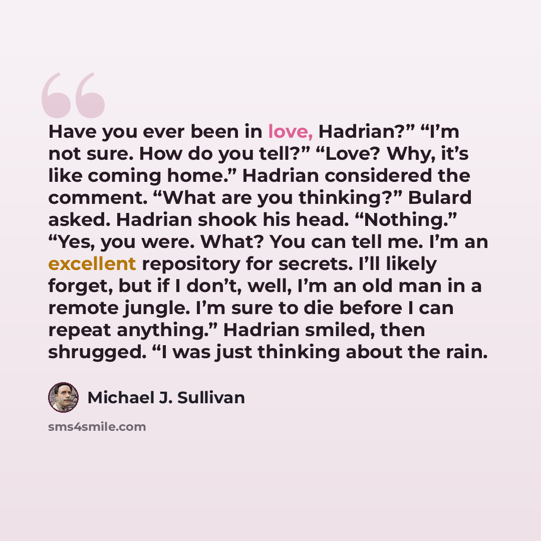 “Have you ever been in love, Hadrian?” “I’m not sure. How do you tell?” “Love? Why, it’s like coming home.” Hadrian considered the comment. “What are you thinking?” Bulard asked. Hadrian shook his head. “Nothing.” “Yes, you were. What? You can tell me. I’m an excellent repository for secrets. I’ll…” quote by Michael J. Sullivan