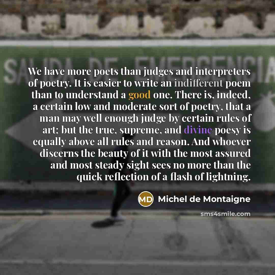“We have more poets than judges and interpreters of poetry. It is easier to write an indifferent poem than to understand a good one. There is, indeed, a certain low and moderate sort of poetry, that a man may well enough judge by certain rules of art; but the true, supreme, and divine poesy is…” quote by Michel de Montaigne