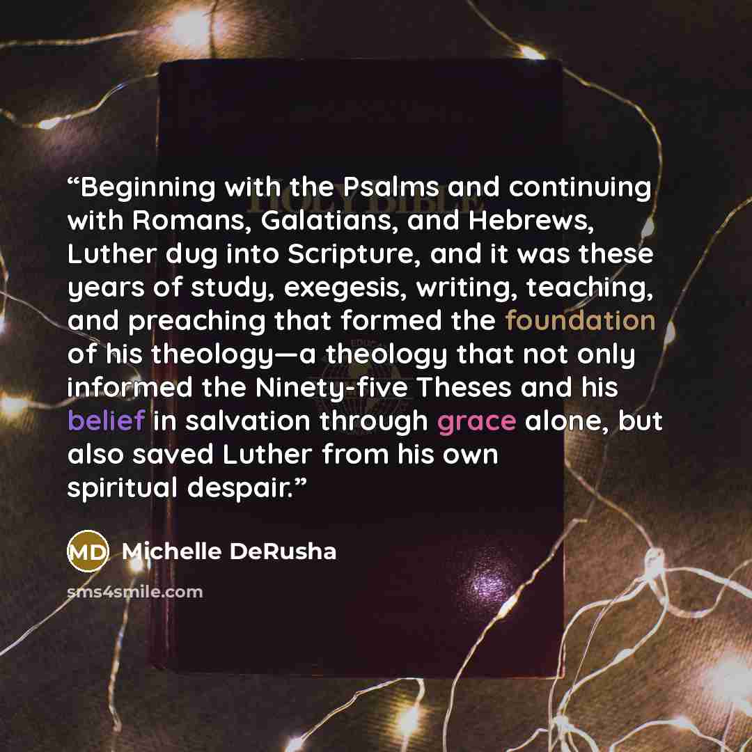 “Beginning with the Psalms and continuing with Romans, Galatians, and Hebrews, Luther dug into Scripture, and it was these years of study, exegesis, writing, teaching, and preaching that formed the foundation of his theology—a theology that not only informed the Ninety-five Theses and his belief in…” quote by Michelle DeRusha