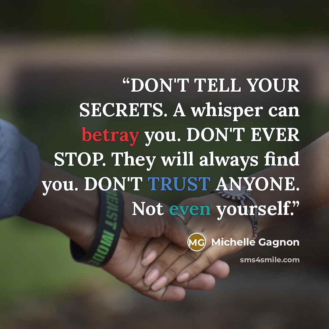 “DON'T TELL YOUR SECRETS. A whisper can betray you. DON'T EVER STOP. They will always find you. DON'T TRUST ANYONE. Not even yourself.” quote by Michelle Gagnon
