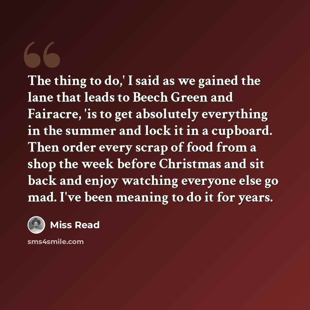 “The thing to do,' I said as we gained the lane that leads to Beech Green and Fairacre, 'is to get absolutely everything in the summer and lock it in a cupboard. Then order every scrap of food from a shop the week before Christmas and sit back and enjoy watching everyone else go mad. I've been…” quote by Miss Read