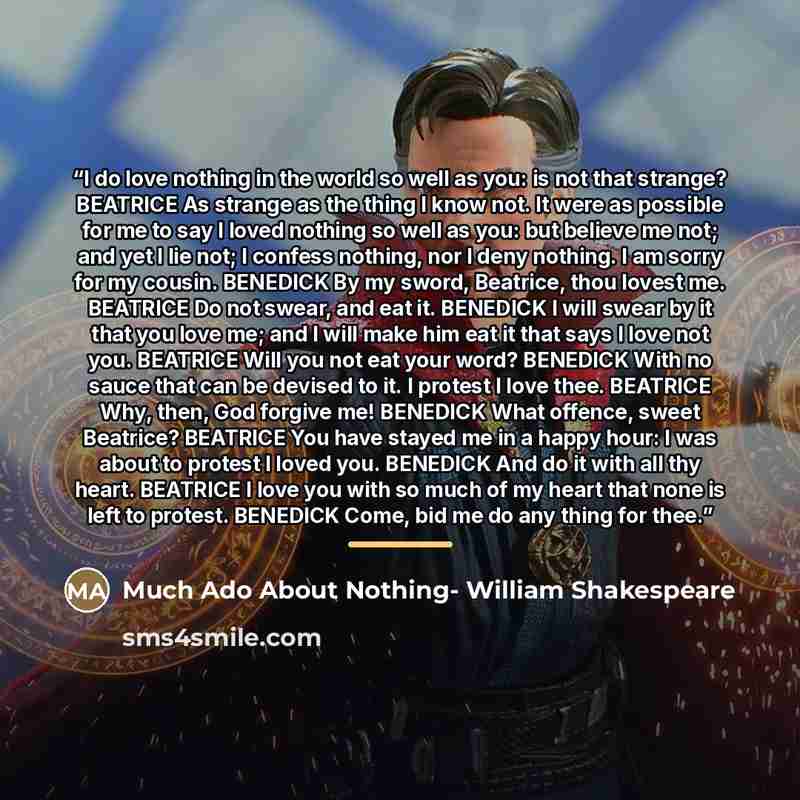 “I do love nothing in the world so well as you: is not that strange? BEATRICE As strange as the thing I know not. It were as possible for me to say I loved nothing so well as you: but believe me not; and yet I lie not; I confess nothing, nor I deny nothing. I am sorry for my cousin. BENEDICK By my…” quote by Anonymous