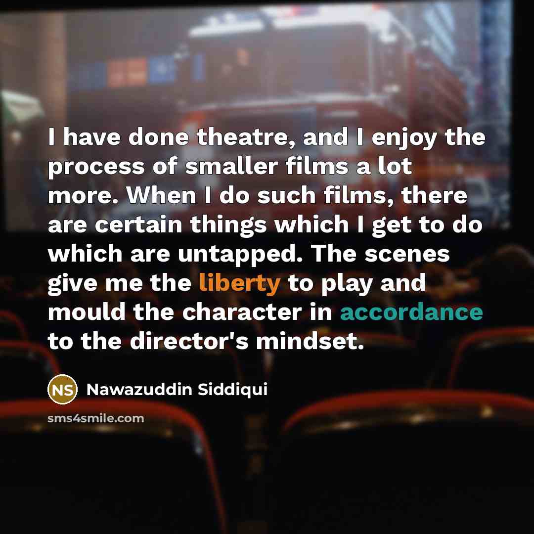 “I have done theatre, and I enjoy the process of smaller films a lot more. When I do such films, there are certain things which I get to do which are untapped. The scenes give me the liberty to play and mould the character in accordance to the director's mindset.” quote by Nawazuddin Siddiqui