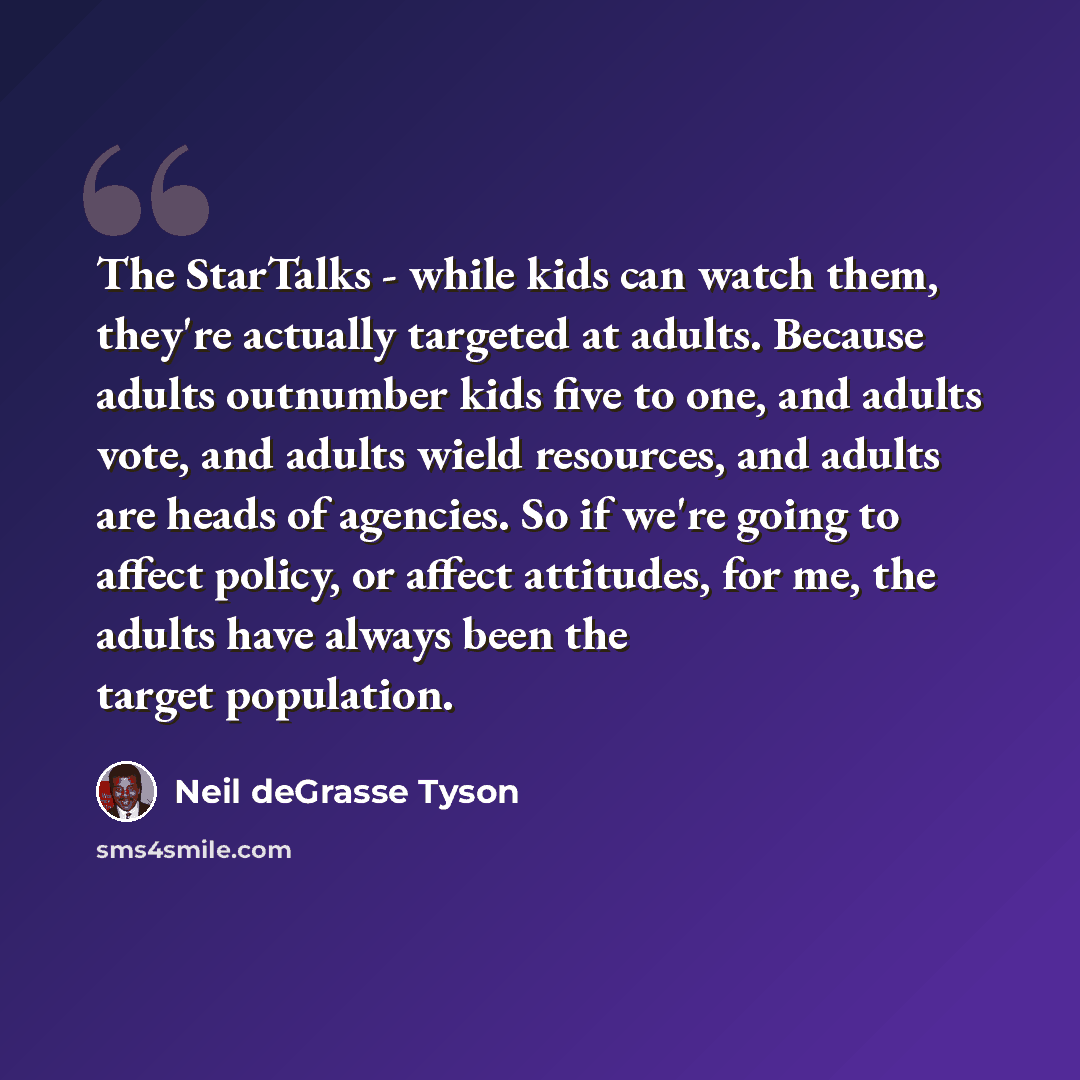 “The StarTalks - while kids can watch them, they're actually targeted at adults. Because adults outnumber kids five to one, and adults vote, and adults wield resources, and adults are heads of agencies. So if we're going to affect policy, or affect attitudes, for me, the adults have always been the…” quote by Neil deGrasse Tyson