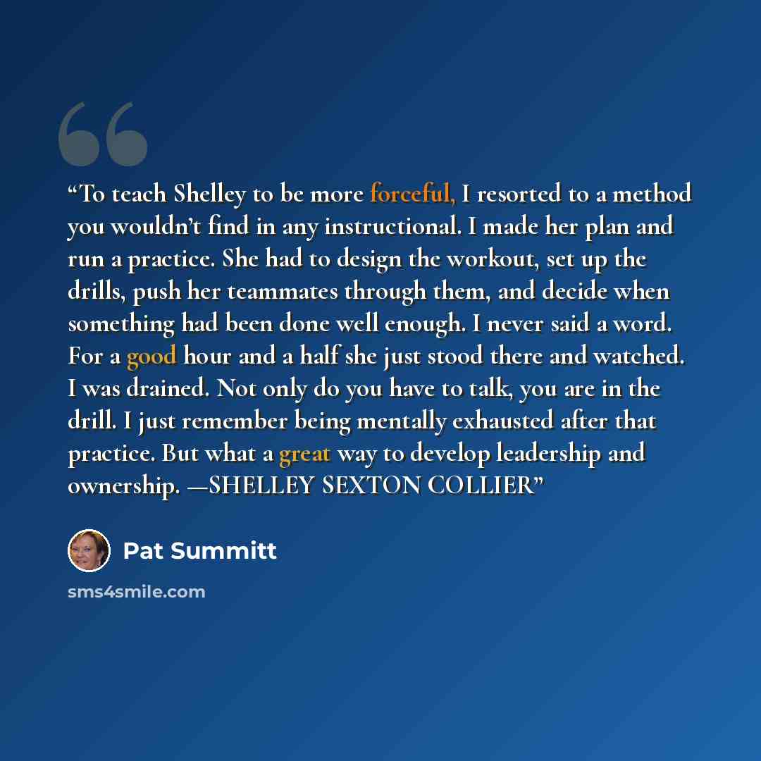 “To teach Shelley to be more forceful, I resorted to a method you wouldn’t find in any instructional. I made her plan and run a practice. She had to design the workout, set up the drills, push her teammates through them, and decide when something had been done well enough. I never said a word. For…” quote by Pat Summitt
