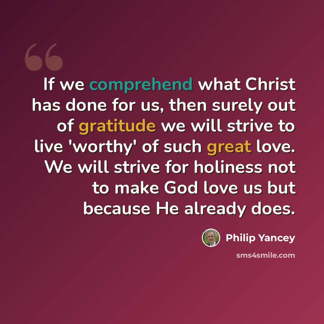 “If we comprehend what Christ has done for us, then surely out of gratitude we will strive to live 'worthy' of such great love. We will strive for holiness not to make God love us but because He already does.” quote by Philip Yancey
