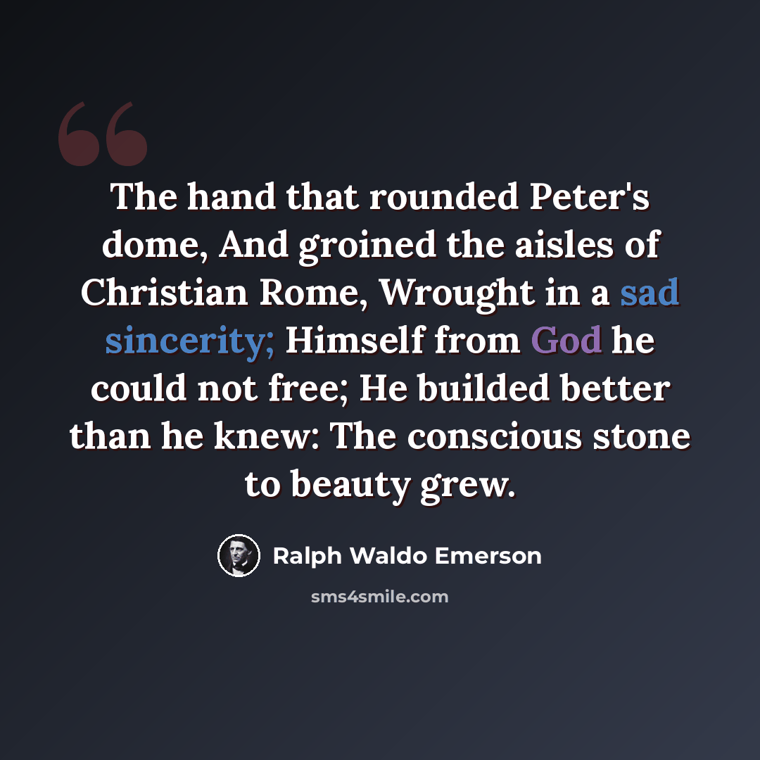 “The hand that rounded Peter's dome, And groined the aisles of Christian Rome, Wrought in a sad sincerity; Himself from God he could not free; He builded better than he knew: The conscious stone to beauty grew.” quote by Ralph Waldo Emerson