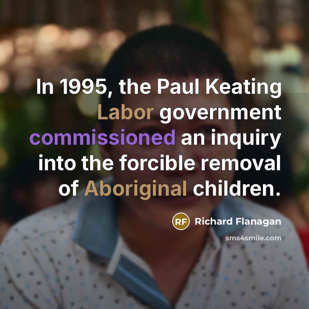 “In 1995, the Paul Keating Labor government commissioned an inquiry into the forcible removal of Aboriginal children.” quote by Richard Flanagan
