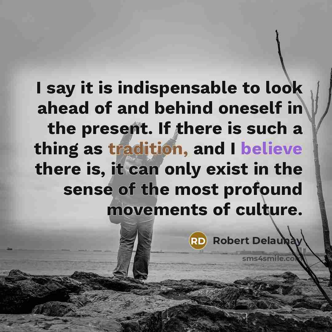 “I say it is indispensable to look ahead of and behind oneself in the present. If there is such a thing as tradition, and I believe there is, it can only exist in the sense of the most profound movements of culture.” quote by Robert Delaunay