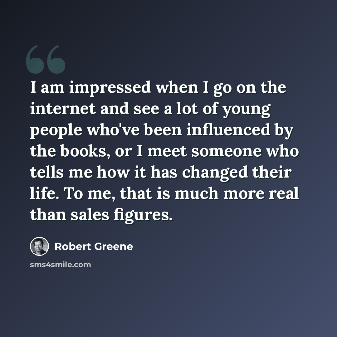 “I am impressed when I go on the internet and see a lot of young people who've been influenced by the books, or I meet someone who tells me how it has changed their life. To me, that is much more real than sales figures.” quote by Robert Greene
