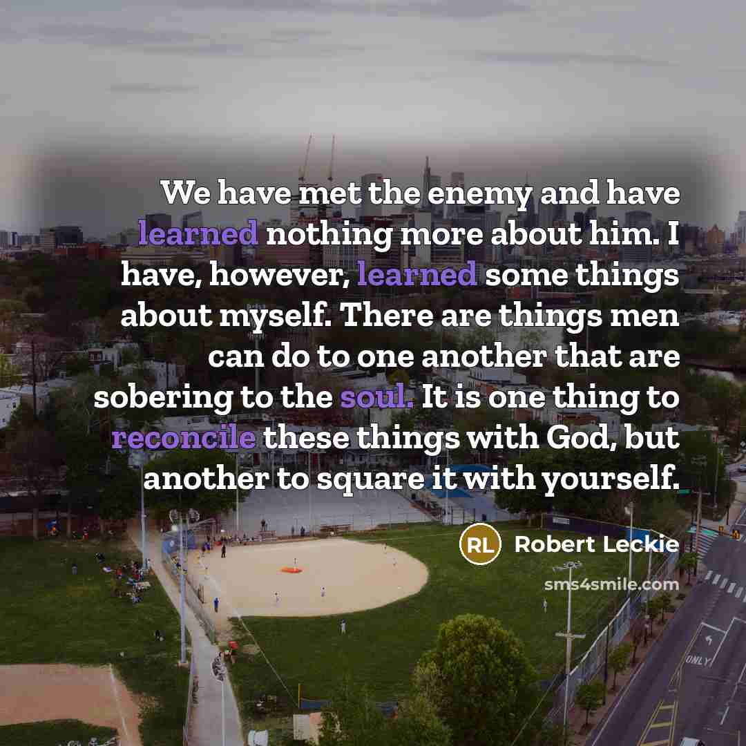 “We have met the enemy and have learned nothing more about him. I have, however, learned some things about myself. There are things men can do to one another that are sobering to the soul. It is one thing to reconcile these things with God, but another to square it with yourself.” quote by Robert Leckie