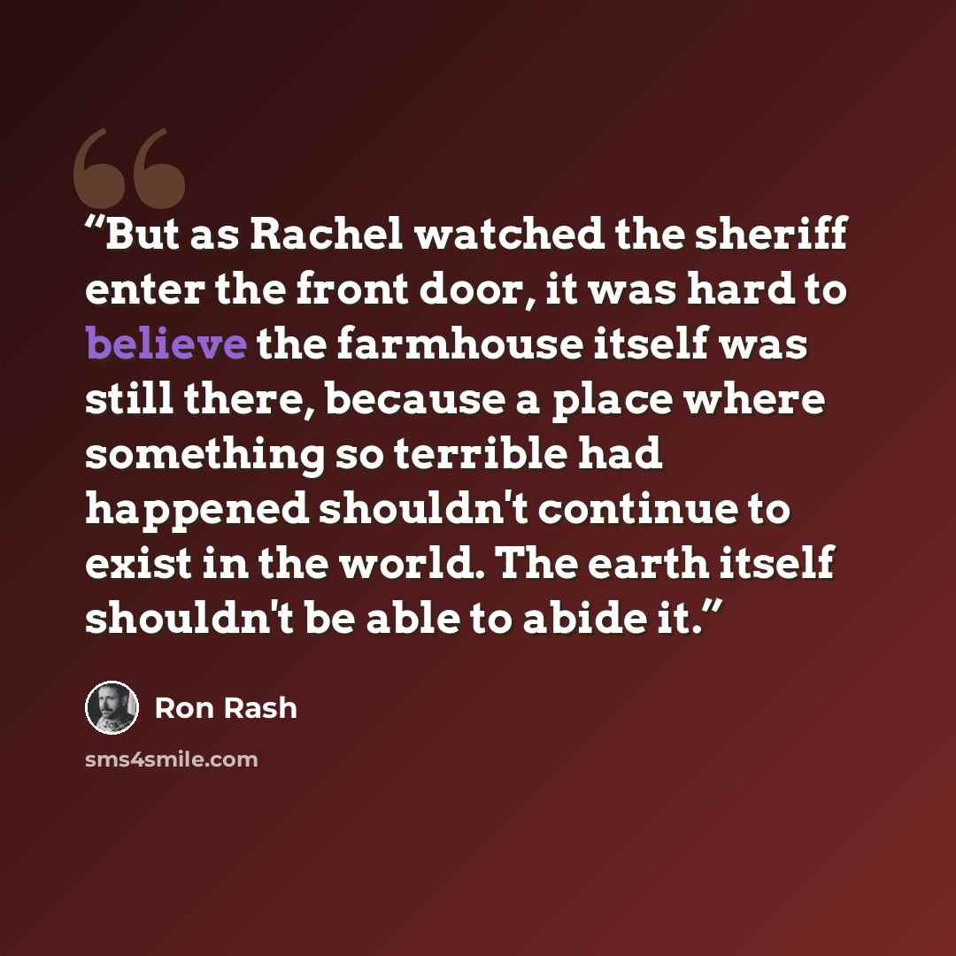 “But as Rachel watched the sheriff enter the front door, it was hard to believe the farmhouse itself was still there, because a place where something so terrible had happened shouldn't continue to exist in the world. The earth itself shouldn't be able to abide it.” quote by Ron Rash