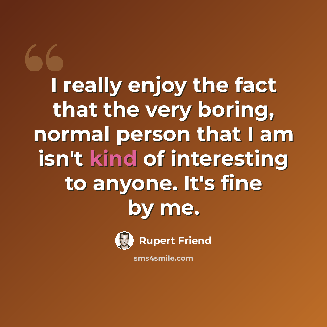 “I really enjoy the fact that the very boring, normal person that I am isn't kind of interesting to anyone. It's fine by me.” quote by Rupert Friend