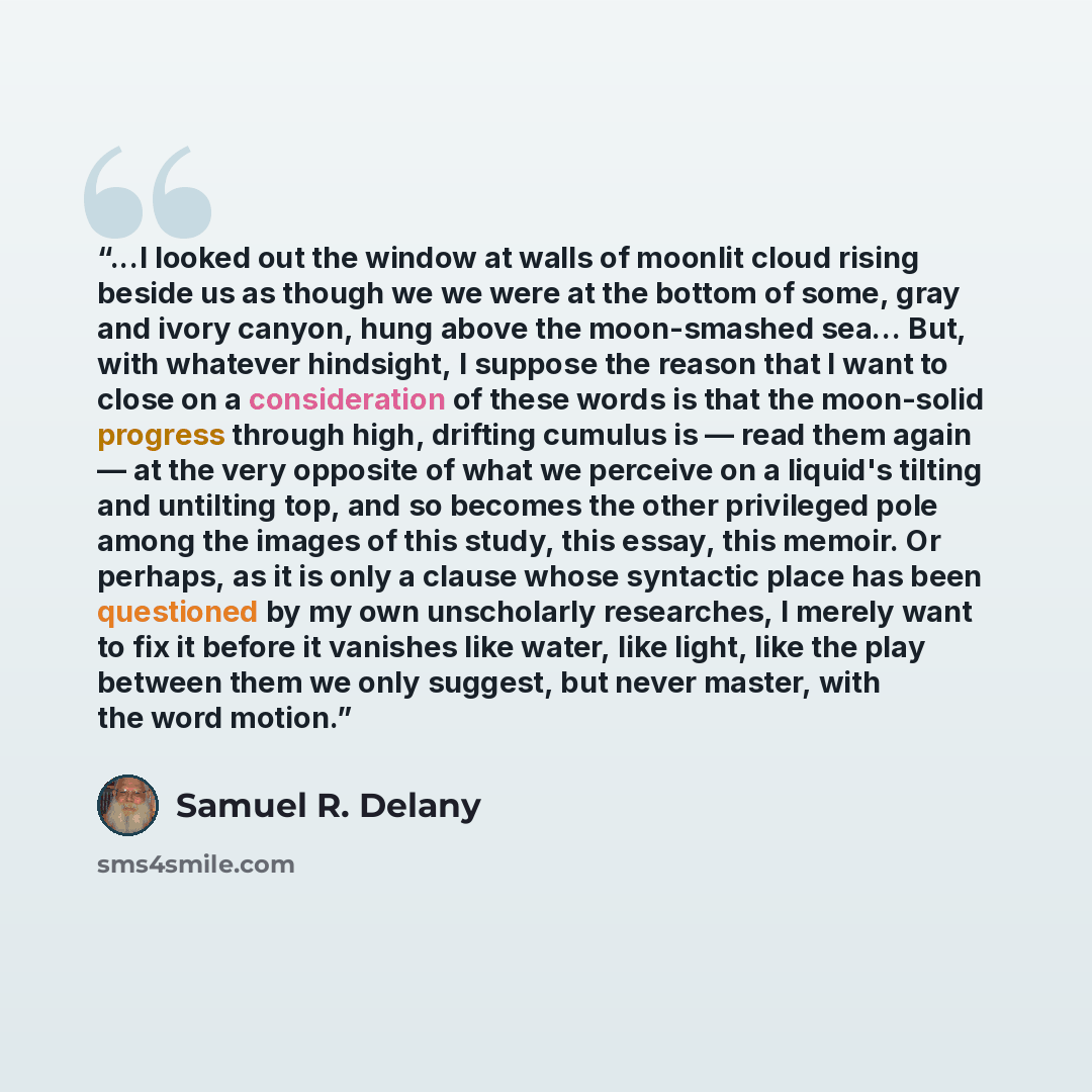 “...I looked out the window at walls of moonlit cloud rising beside us as though we we were at the bottom of some, gray and ivory canyon, hung above the moon-smashed sea... But, with whatever hindsight, I suppose the reason that I want to close on a consideration of these words is that the…” quote by Samuel R. Delany