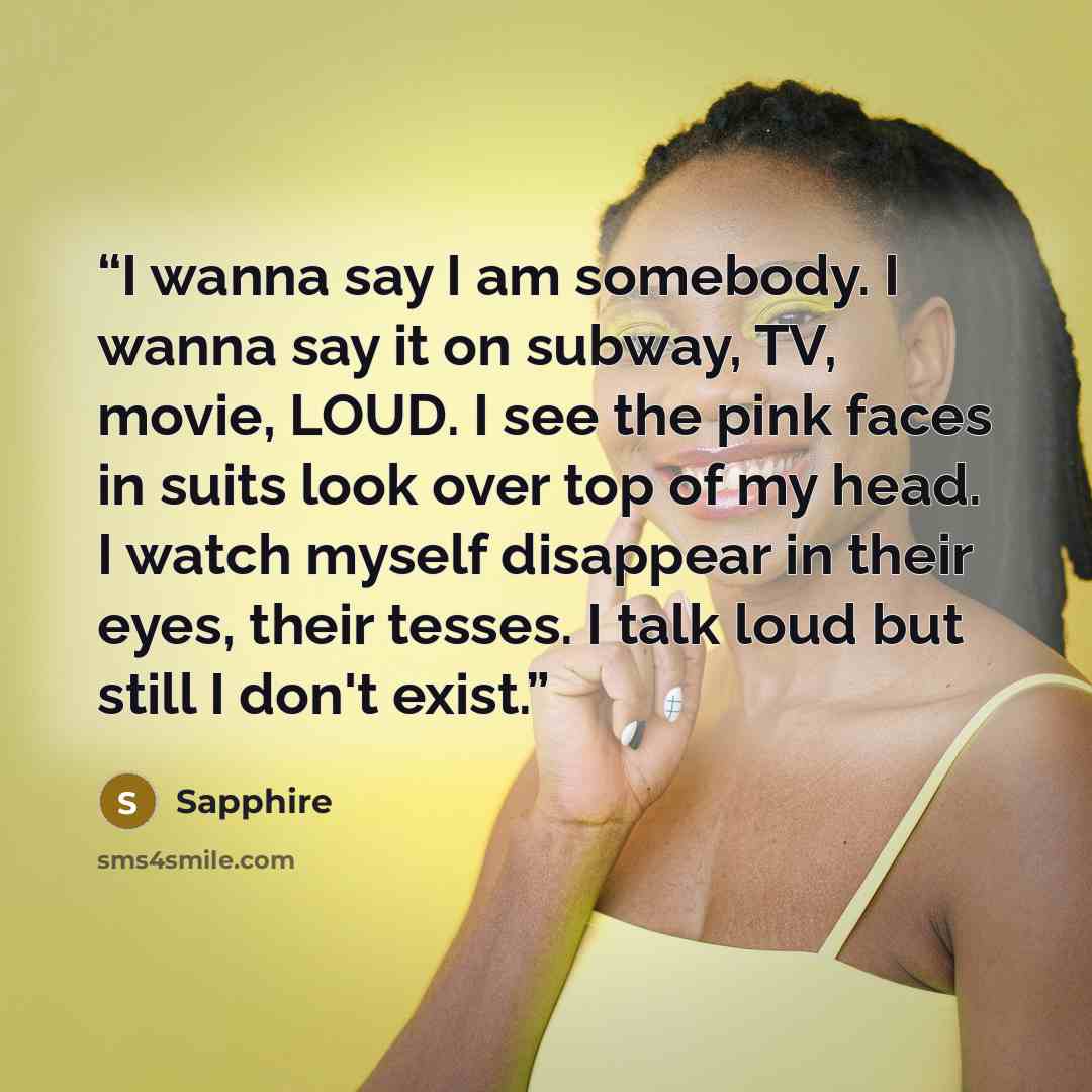 “I wanna say I am somebody. I wanna say it on subway, TV, movie, LOUD. I see the pink faces in suits look over top of my head. I watch myself disappear in their eyes, their tesses. I talk loud but still I don't exist.” quote by Sapphire