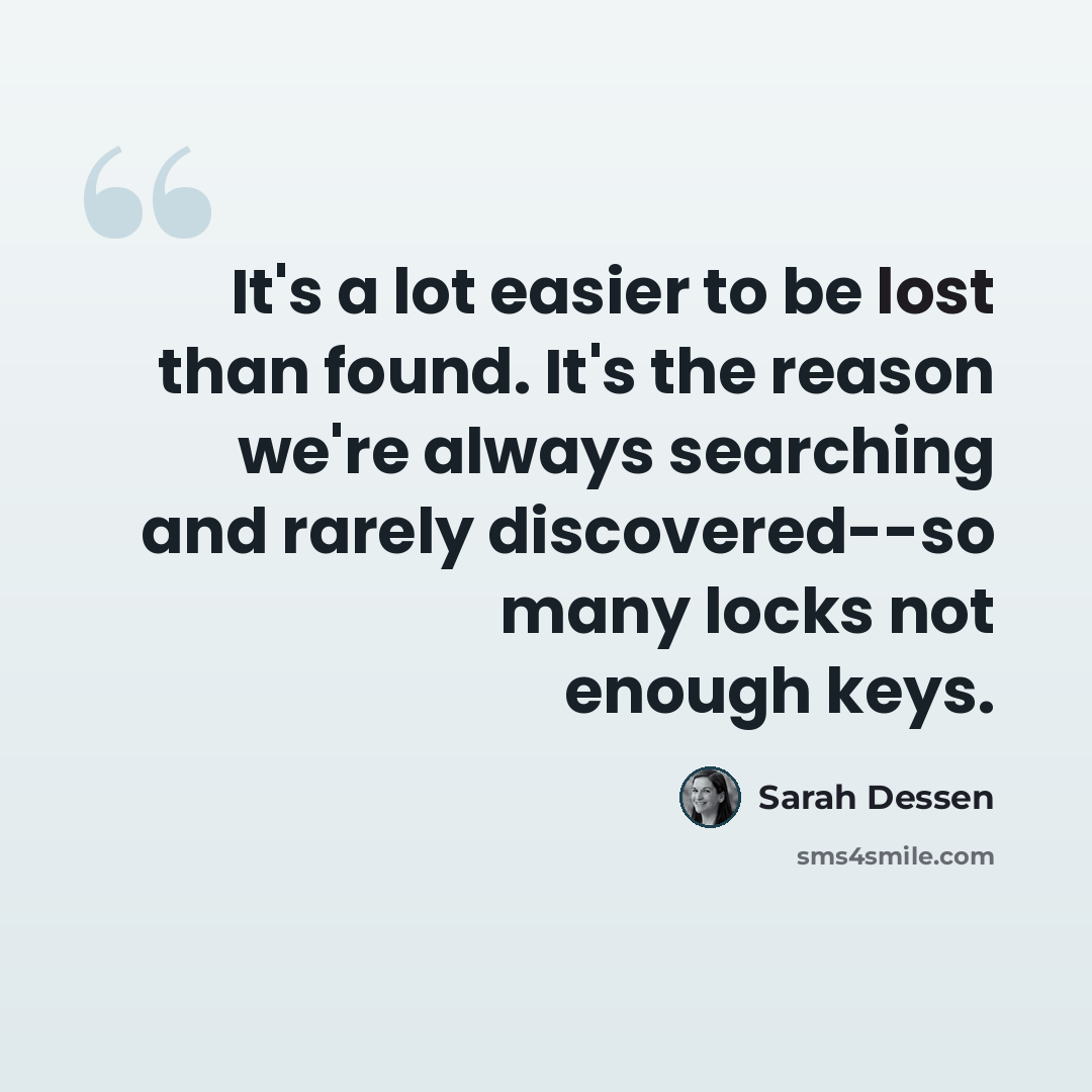 “It's a lot easier to be lost than found. It's the reason we're always searching and rarely discovered--so many locks not enough keys.” quote by Sarah Dessen