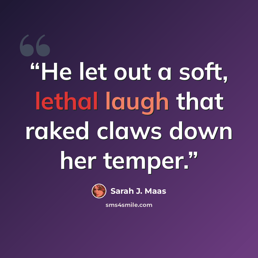 “He let out a soft, lethal laugh that raked claws down her temper.” quote by Sarah J. Maas