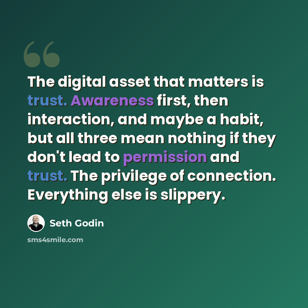 “The digital asset that matters is trust. Awareness first, then interaction, and maybe a habit, but all three mean nothing if they don't lead to permission and trust. The privilege of connection. Everything else is slippery.” quote by Seth Godin