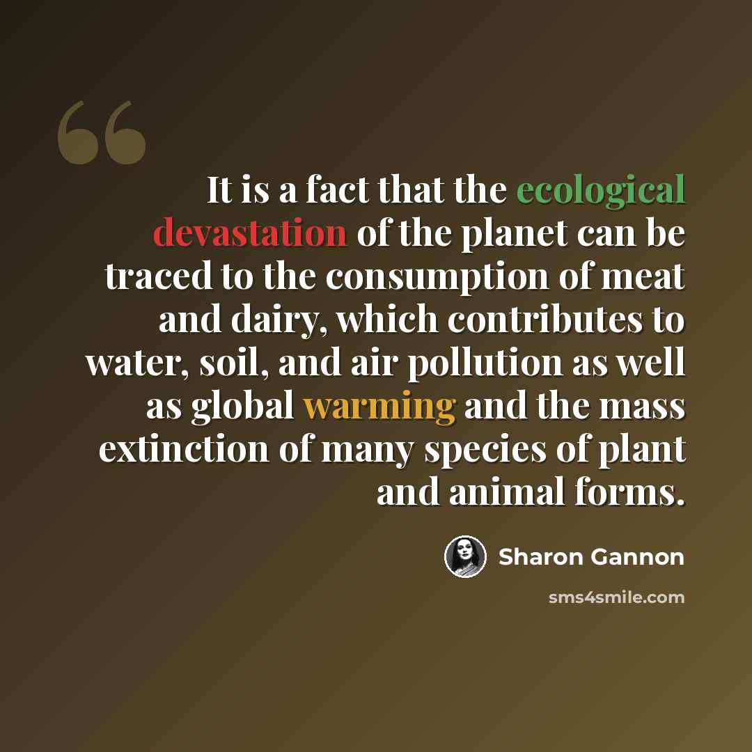 “It is a fact that the ecological devastation of the planet can be traced to the consumption of meat and dairy, which contributes to water, soil, and air pollution as well as global warming and the mass extinction of many species of plant and animal forms.” quote by Sharon Gannon