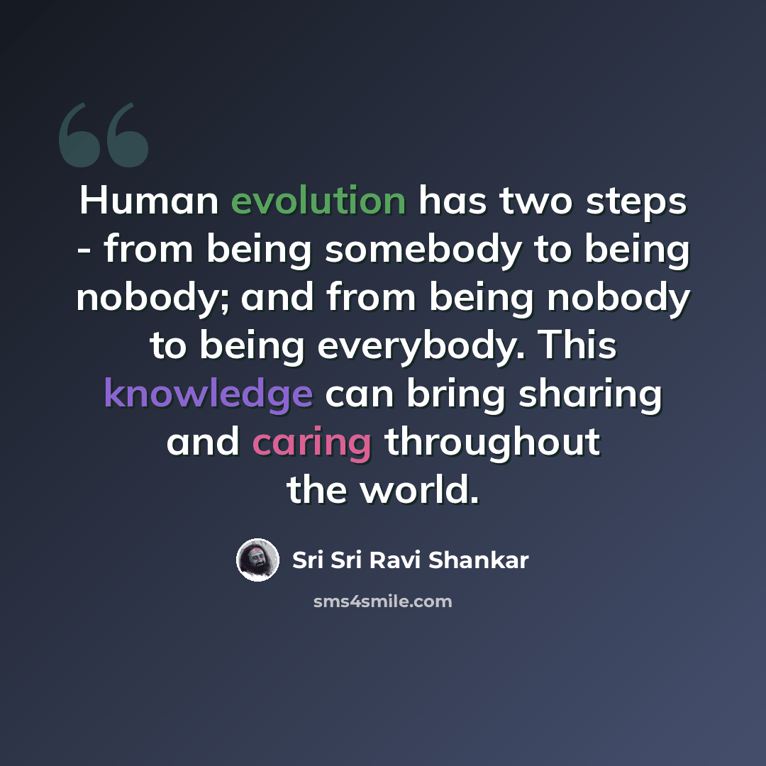 “Human evolution has two steps - from being somebody to being nobody; and from being nobody to being everybody. This knowledge can bring sharing and caring throughout the world.” quote by Sri Sri Ravi Shankar