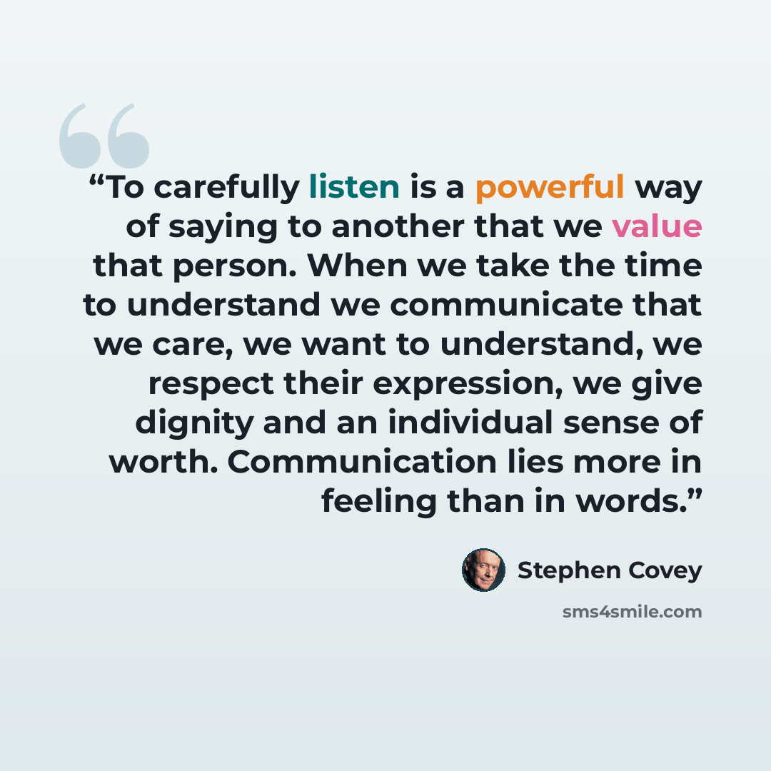 “To carefully listen is a powerful way of saying to another that we value that person. When we take the time to understand we communicate that we care, we want to understand, we respect their expression, we give dignity and an individual sense of worth. Communication lies more in feeling than in…” quote by Stephen Covey