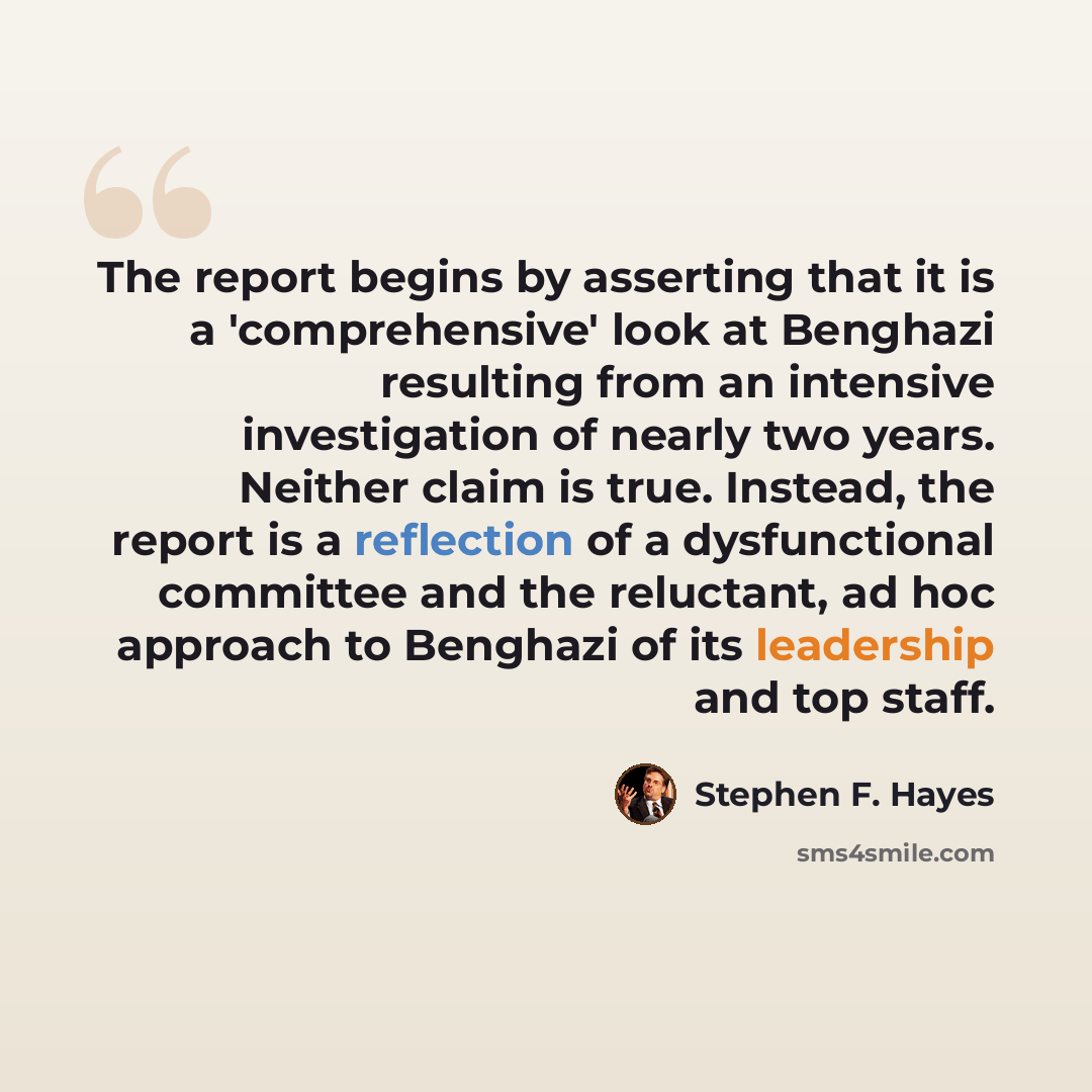 “The report begins by asserting that it is a 'comprehensive' look at Benghazi resulting from an intensive investigation of nearly two years. Neither claim is true. Instead, the report is a reflection of a dysfunctional committee and the reluctant, ad hoc approach to Benghazi of its leadership and…” quote by Stephen F. Hayes