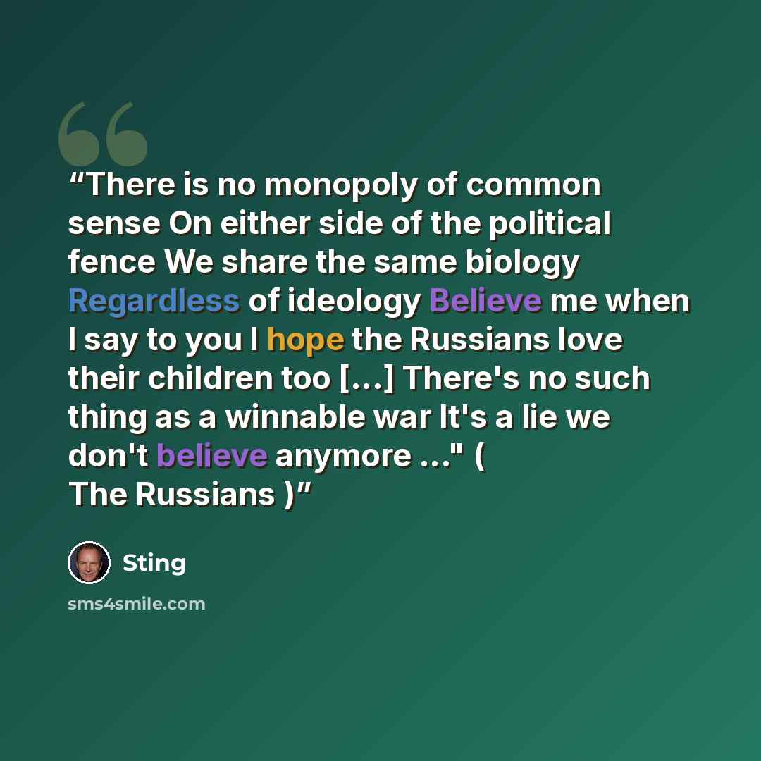 “There is no monopoly of common sense On either side of the political fence We share the same biology Regardless of ideology Believe me when I say to you I hope the Russians love their children too [...] There's no such thing as a winnable war It's a lie we don't believe anymore ..." ( The Russians )” quote by Sting