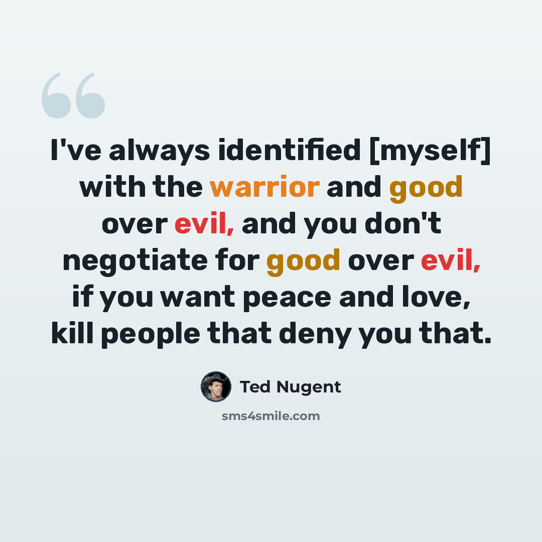 “I've always identified [myself] with the warrior and good over evil, and you don't negotiate for good over evil, if you want peace and love, kill people that deny you that.” quote by Ted Nugent