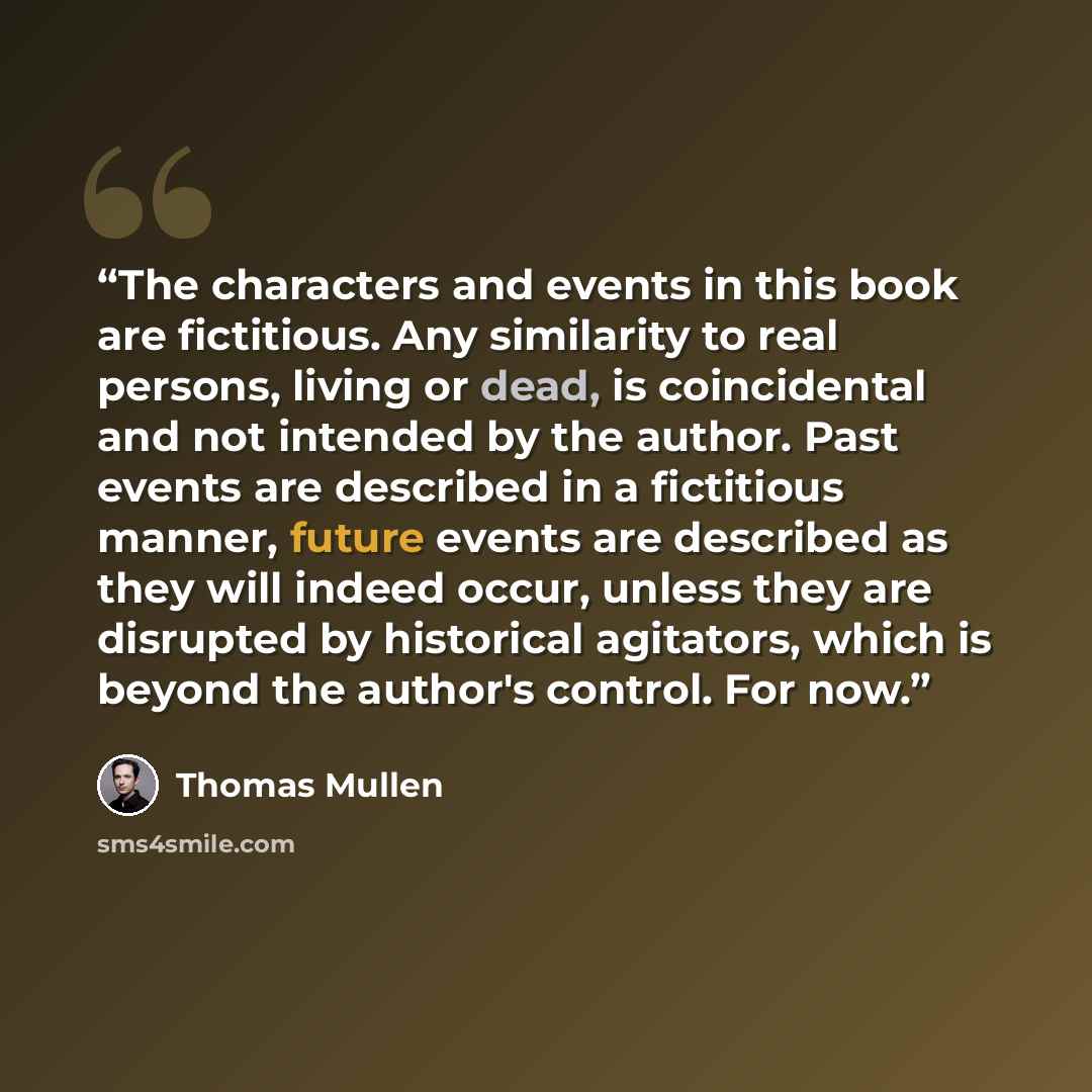 “The characters and events in this book are fictitious. Any similarity to real persons, living or dead, is coincidental and not intended by the author. Past events are described in a fictitious manner, future events are described as they will indeed occur, unless they are disrupted by historical…” quote by Thomas Mullen