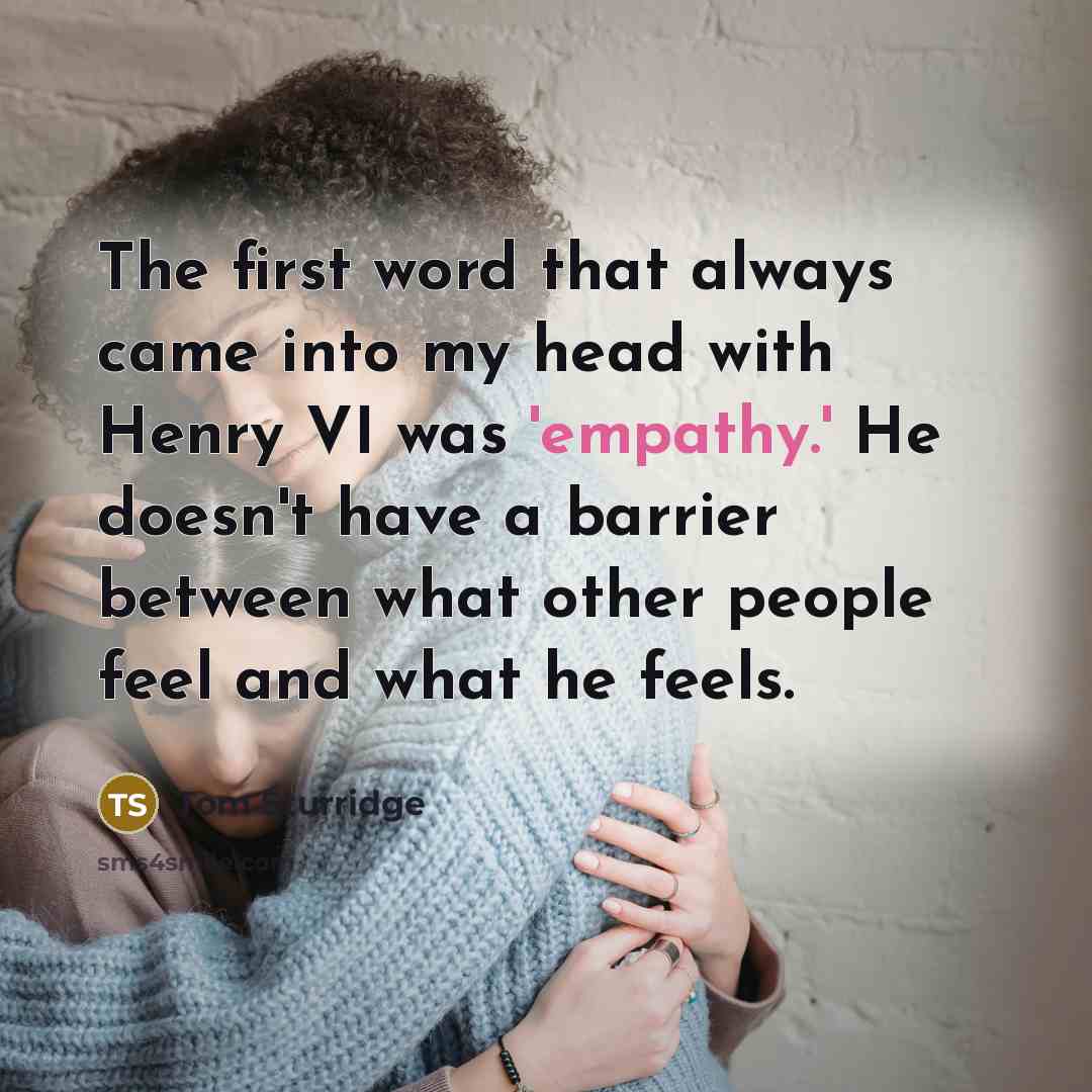“The first word that always came into my head with Henry VI was 'empathy.' He doesn't have a barrier between what other people feel and what he feels.” quote by Tom Sturridge