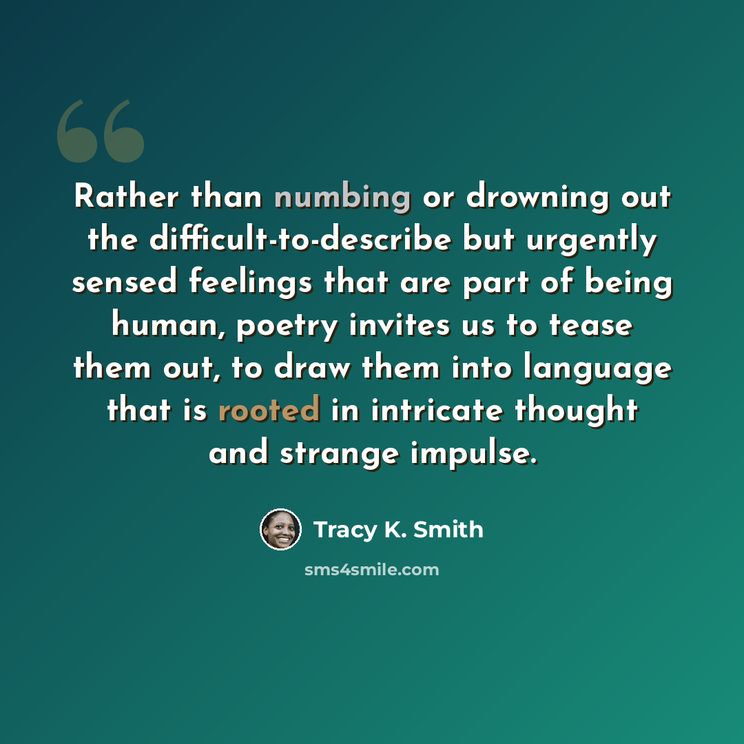 “Rather than numbing or drowning out the difficult-to-describe but urgently sensed feelings that are part of being human, poetry invites us to tease them out, to draw them into language that is rooted in intricate thought and strange impulse.” quote by Tracy K. Smith