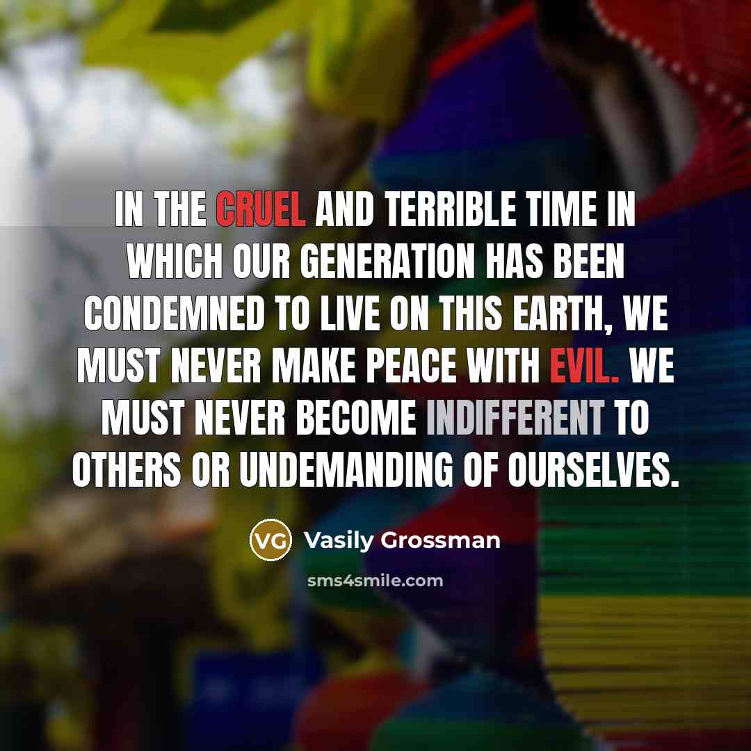 “In the cruel and terrible time in which our generation has been condemned to live on this earth, we must never make peace with evil. We must never become indifferent to others or undemanding of ourselves.” quote by Vasily Grossman