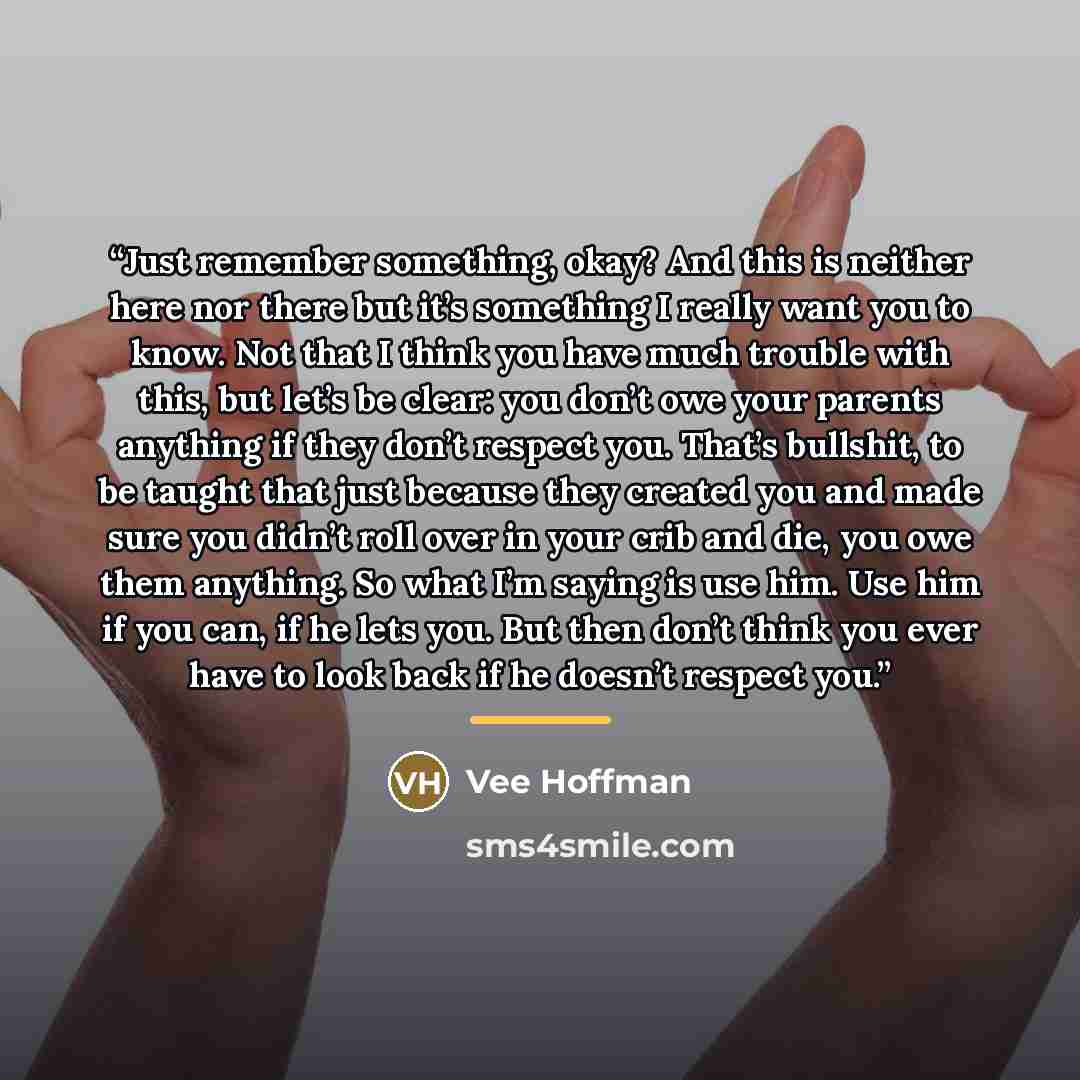 “Just remember something, okay? And this is neither here nor there but it’s something I really want you to know. Not that I think you have much trouble with this, but let’s be clear: you don’t owe your parents anything if they don’t respect you. That’s bullshit, to be taught that just because they…” quote by Vee Hoffman