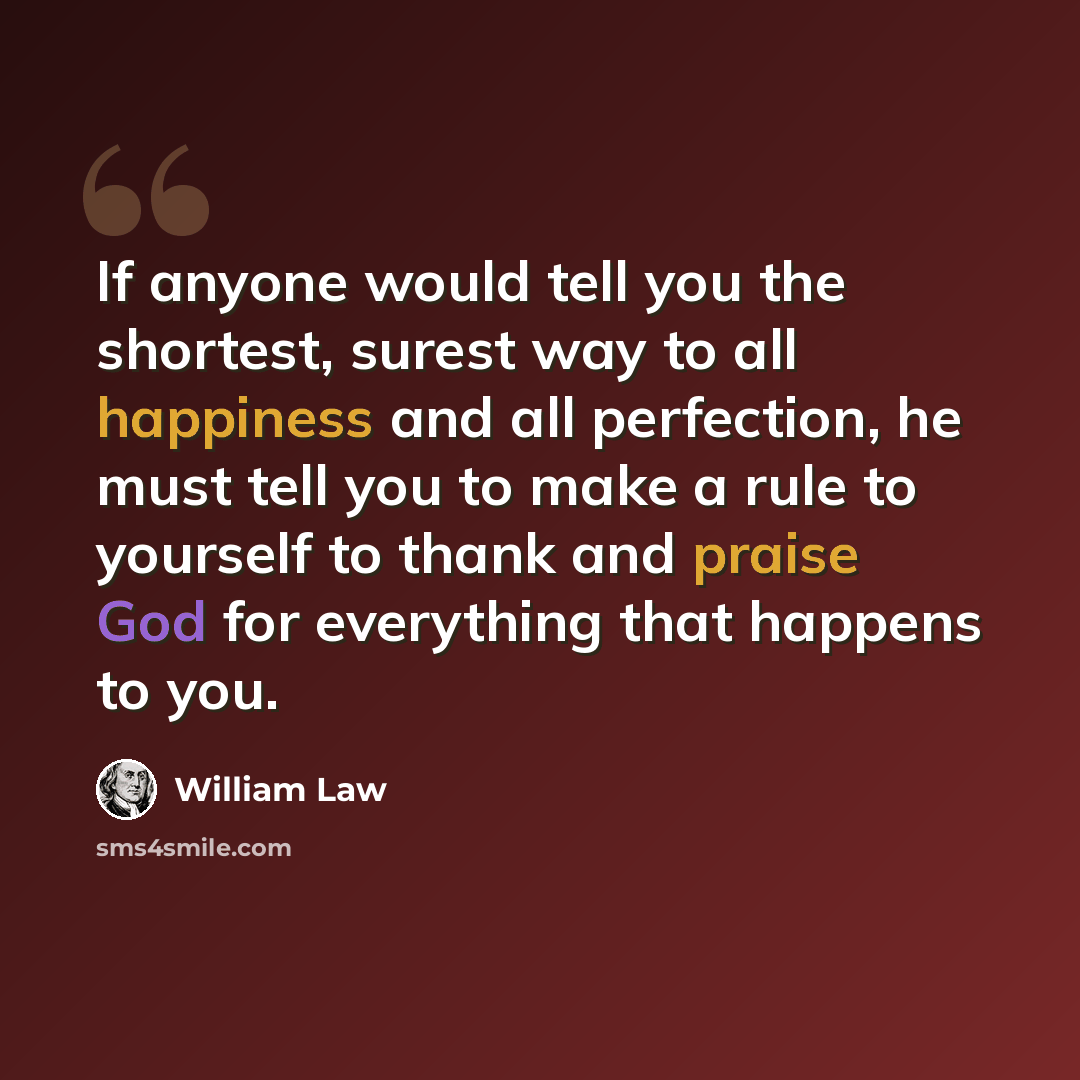 “If anyone would tell you the shortest, surest way to all happiness and all perfection, he must tell you to make a rule to yourself to thank and praise God for everything that happens to you.” quote by William Law