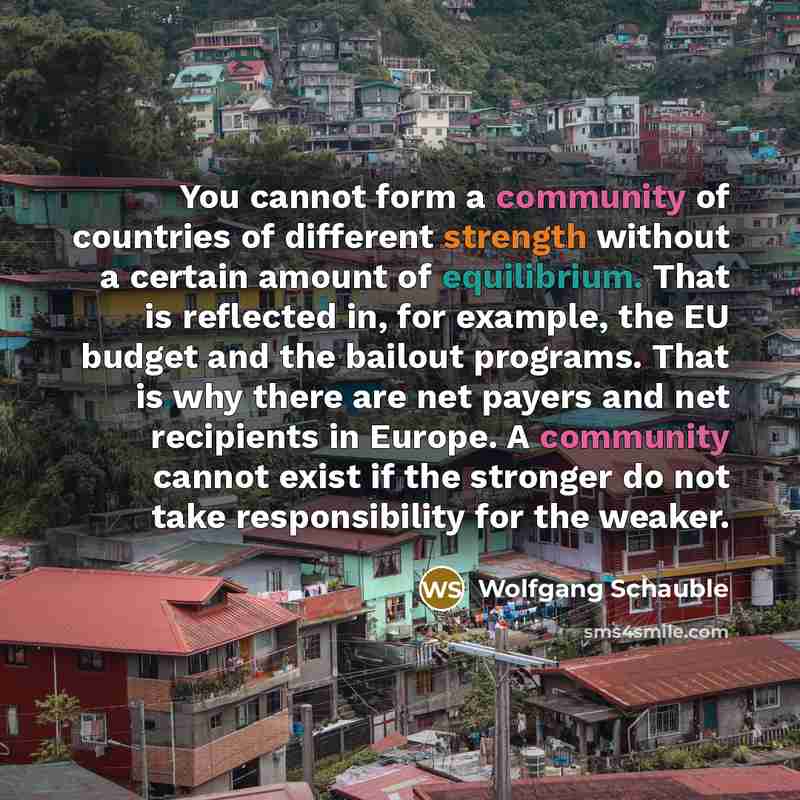 “You cannot form a community of countries of different strength without a certain amount of equilibrium. That is reflected in, for example, the EU budget and the bailout programs. That is why there are net payers and net recipients in Europe. A community cannot exist if the stronger do not take…” quote by Wolfgang Schauble