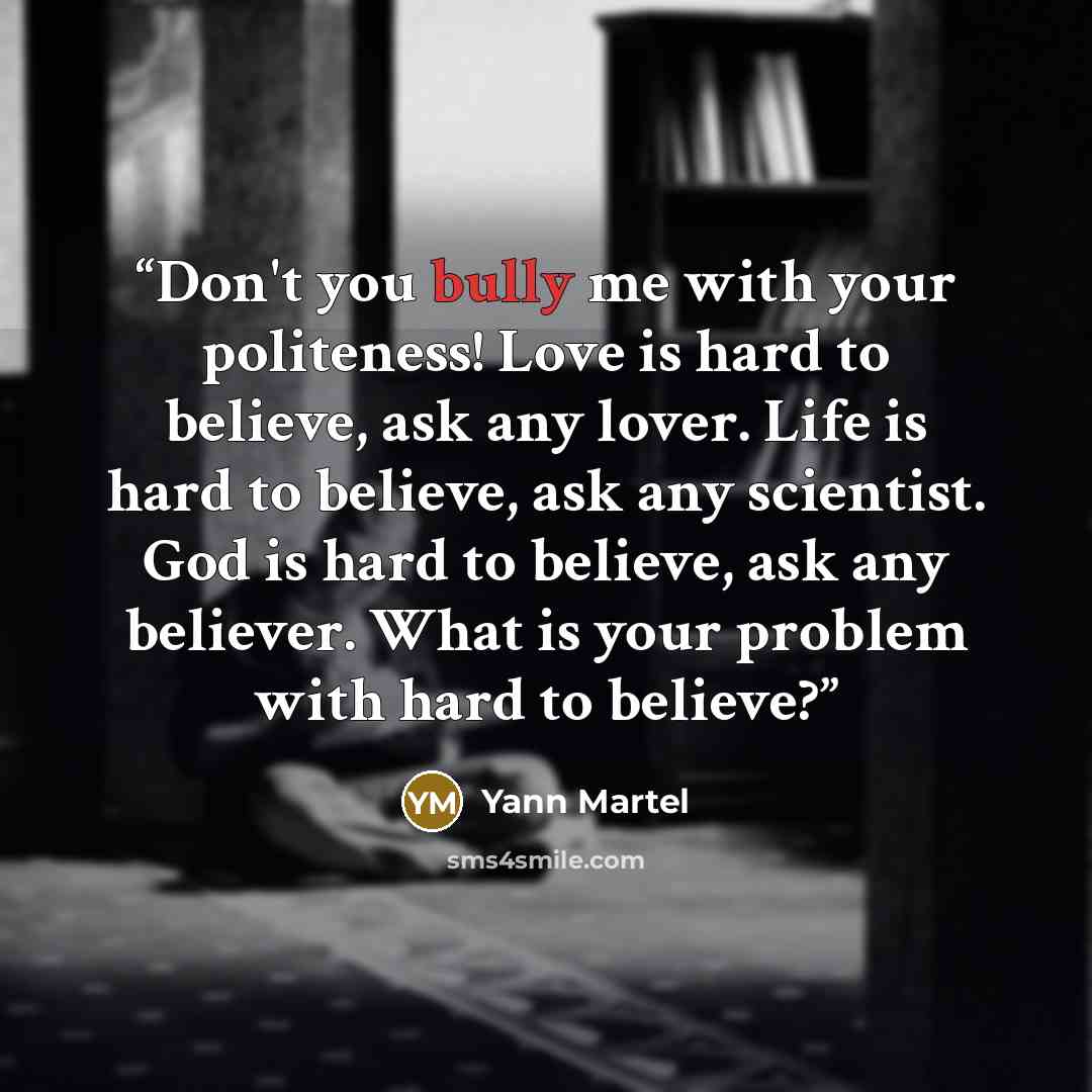 “Don't you bully me with your politeness! Love is hard to believe, ask any lover. Life is hard to believe, ask any scientist. God is hard to believe, ask any believer. What is your problem with hard to believe?” quote by Yann Martel