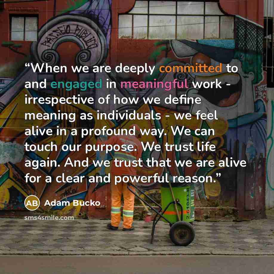 “When we are deeply committed to and engaged in meaningful work - irrespective of how we define meaning as individuals - we feel alive in a profound way. We can touch our purpose. We trust life again. And we trust that we are alive for a clear and powerful reason.” quote by Adam Bucko