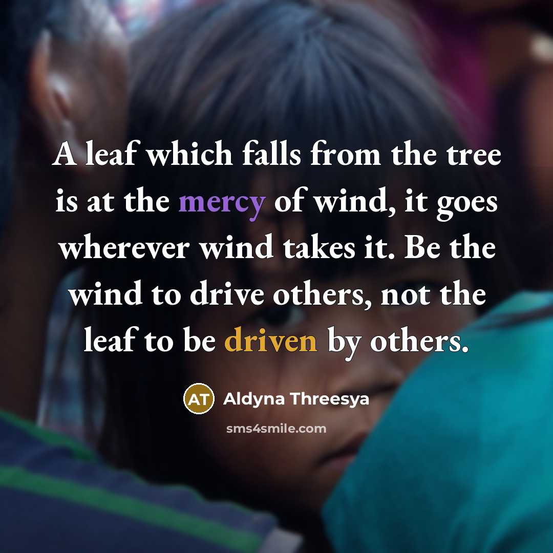 “A leaf which falls from the tree is at the mercy of wind, it goes wherever wind takes it. Be the wind to drive others, not the leaf to be driven by others.” quote by Aldyna Threesya