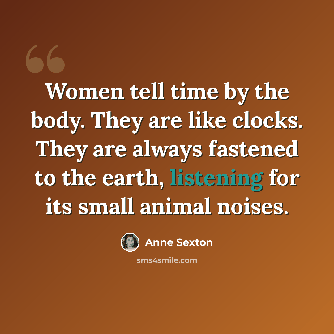 “Women tell time by the body. They are like clocks. They are always fastened to the earth, listening for its small animal noises.” quote by Anne Sexton