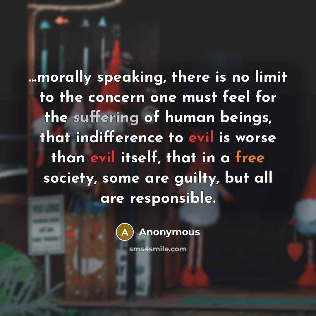 “...morally speaking, there is no limit to the concern one must feel for the suffering of human beings, that indifference to evil is worse than evil itself, that in a free society, some are guilty, but all are responsible.” quote by Anonymous