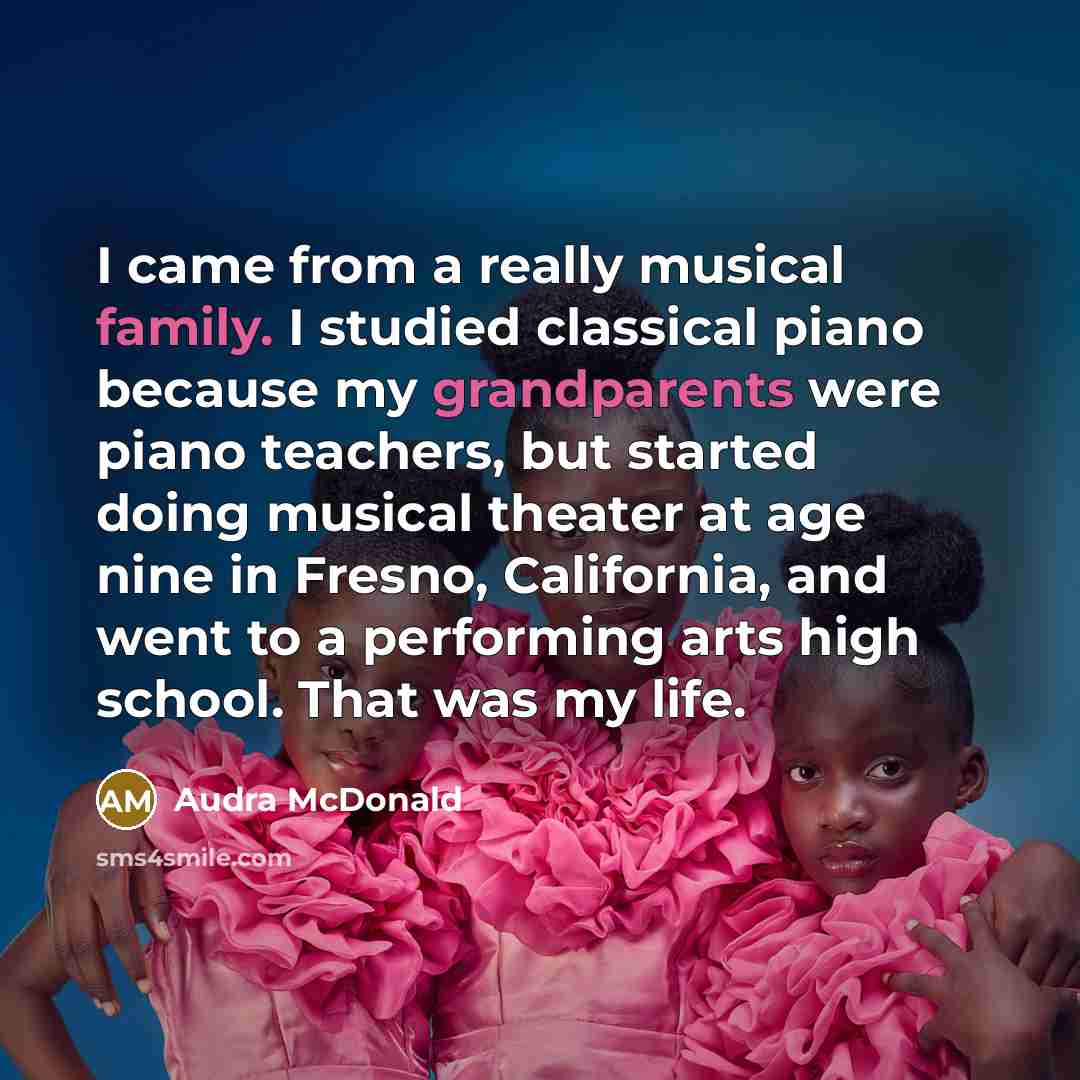 “I came from a really musical family. I studied classical piano because my grandparents were piano teachers, but started doing musical theater at age nine in Fresno, California, and went to a performing arts high school. That was my life.” quote by Audra McDonald